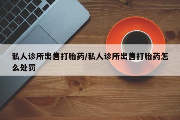 药流药网上购买私人诊所出售打胎药/私人诊所出售打胎药怎么处罚
