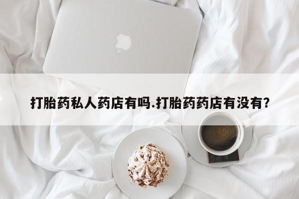 药流药网上购买打胎药私人药店有吗.打胎药药店有没有？