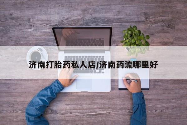 药流药网上购买济南打胎药私人店/济南药流哪里好