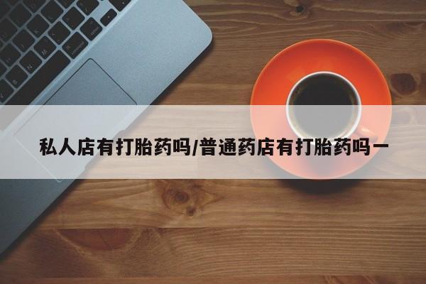 药流药网上购买私人店有打胎药吗/普通药店有打胎药吗一