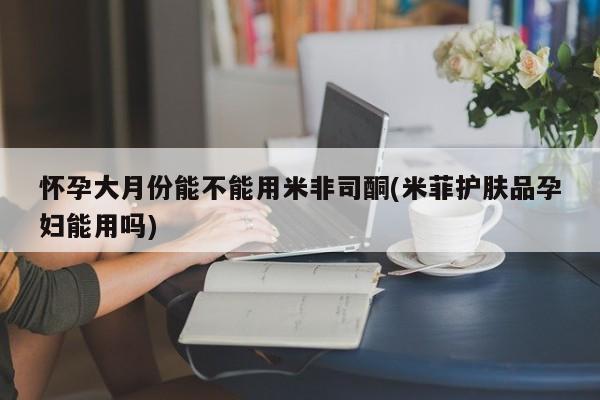 药流药网上购买怀孕大月份能不能用米非司酮(米菲护肤品孕妇能用吗)