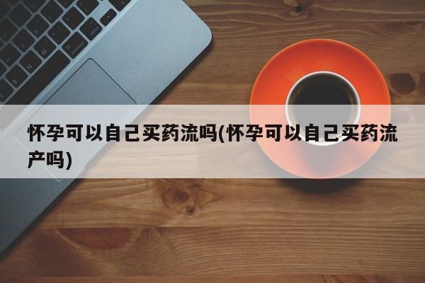 药流药网上购买怀孕可以自己买药流吗(怀孕可以自己买药流产吗)