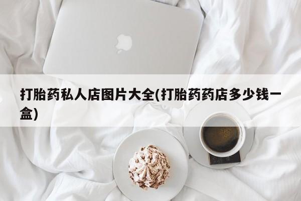 药流药网上购买打胎药私人店图片大全(打胎药药店多少钱一盒)